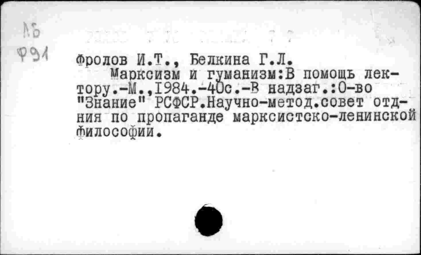 ﻿Й>	7 :	. . . ; ? :
Фролов И.Т., Белкина Г.Л.
марксизм и гуманизм:В помощь лектору .-М.,1984.-40с. -В надз аг.:О-в о ’’Знание” РСФСР.Научно-метод.совет отд-ния по пропаганде марксистско-ленинской Философии.